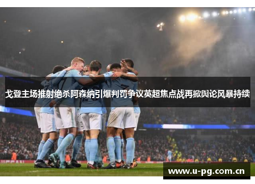 戈登主场推射绝杀阿森纳引爆判罚争议英超焦点战再掀舆论风暴持续